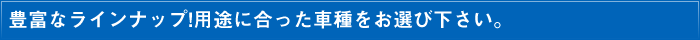 豊富なラインナップ！用途に合った車種をお選び下さい。